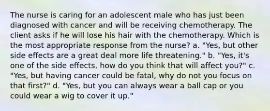 The nurse is caring for an adolescent male who has just been diagnosed with cancer and will be receiving chemotherapy. The client asks if he will lose his hair with the chemotherapy. Which is the most appropriate response from the nurse? a. "Yes, but other side effects are a great deal more life threatening." b. "Yes, it's one of the side effects, how do you think that will affect you?" c. "Yes, but having cancer could be fatal, why do not you focus on that first?" d. "Yes, but you can always wear a ball cap or you could wear a wig to cover it up."