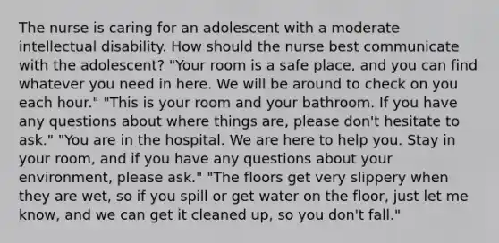 The nurse is caring for an adolescent with a moderate intellectual disability. How should the nurse best communicate with the adolescent? "Your room is a safe place, and you can find whatever you need in here. We will be around to check on you each hour." "This is your room and your bathroom. If you have any questions about where things are, please don't hesitate to ask." "You are in the hospital. We are here to help you. Stay in your room, and if you have any questions about your environment, please ask." "The floors get very slippery when they are wet, so if you spill or get water on the floor, just let me know, and we can get it cleaned up, so you don't fall."