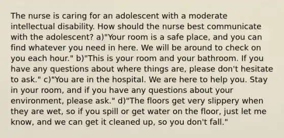 The nurse is caring for an adolescent with a moderate intellectual disability. How should the nurse best communicate with the adolescent? a)"Your room is a safe place, and you can find whatever you need in here. We will be around to check on you each hour." b)"This is your room and your bathroom. If you have any questions about where things are, please don't hesitate to ask." c)"You are in the hospital. We are here to help you. Stay in your room, and if you have any questions about your environment, please ask." d)"The floors get very slippery when they are wet, so if you spill or get water on the floor, just let me know, and we can get it cleaned up, so you don't fall."