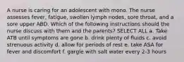 A nurse is caring for an adolescent with mono. The nurse assesses fever, fatigue, swollen lymph nodes, sore throat, and a sore upper ABD. Which of the following instructions should the nurse discuss with them and the parents? SELECT ALL a. Take ATB until symptoms are gone b. drink plenty of fluids c. avoid strenuous activity d. allow for periods of rest e. take ASA for fever and discomfort f. gargle with salt water every 2-3 hours