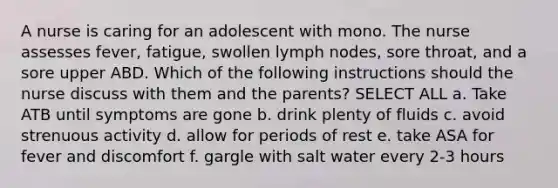 A nurse is caring for an adolescent with mono. The nurse assesses fever, fatigue, swollen lymph nodes, sore throat, and a sore upper ABD. Which of the following instructions should the nurse discuss with them and the parents? SELECT ALL a. Take ATB until symptoms are gone b. drink plenty of fluids c. avoid strenuous activity d. allow for periods of rest e. take ASA for fever and discomfort f. gargle with salt water every 2-3 hours