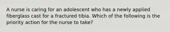 A nurse is caring for an adolescent who has a newly applied fiberglass cast for a fractured tibia. Which of the following is the priority action for the nurse to take?