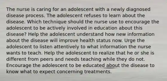 The nurse is caring for an adolescent with a newly diagnosed disease process. The adolescent refuses to learn about the disease. Which technique should the nurse use to encourage the adolescent to be actively involved in education about this disease? Help the adolescent understand how new information about the disease will improve health status now. Urge the adolescent to listen attentively to what information the nurse wants to teach. Help the adolescent to realize that he or she is different from peers and needs teaching while they do not. Encourage the adolescent to be educated about the disease to know what to expect concerning treatments.