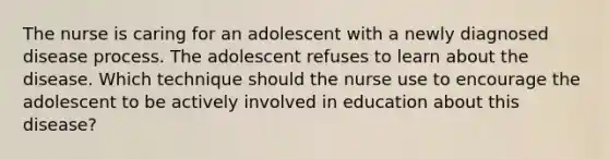 The nurse is caring for an adolescent with a newly diagnosed disease process. The adolescent refuses to learn about the disease. Which technique should the nurse use to encourage the adolescent to be actively involved in education about this disease?