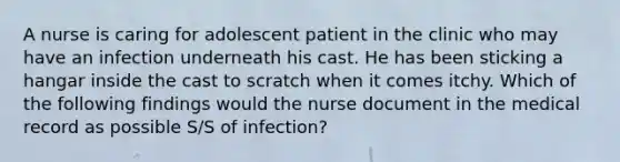 A nurse is caring for adolescent patient in the clinic who may have an infection underneath his cast. He has been sticking a hangar inside the cast to scratch when it comes itchy. Which of the following findings would the nurse document in the medical record as possible S/S of infection?