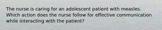 The nurse is caring for an adolescent patient with measles. Which action does the nurse follow for effective communication while interacting with the patient?