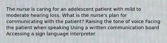 The nurse is caring for an adolescent patient with mild to moderate hearing loss. What is the nurse's plan for communicating with the patient? Raising the tone of voice Facing the patient when speaking Using a written communication board Accessing a sign language interpreter