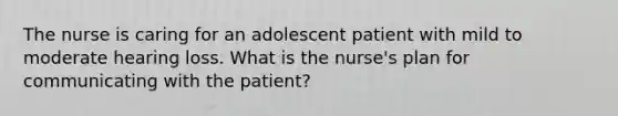 The nurse is caring for an adolescent patient with mild to moderate hearing loss. What is the nurse's plan for communicating with the patient?