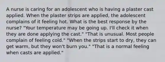 A nurse is caring for an adolescent who is having a plaster cast applied. When the plaster strips are applied, the adolescent complains of it feeling hot. What is the best response by the nurse? "Your temperature may be going up. I'll check it when they are done applying the cast." "That is unusual. Most people complain of feeling cold." "When the strips start to dry, they can get warm, but they won't burn you." "That is a normal feeling when casts are applied."