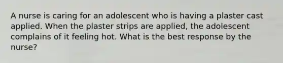 A nurse is caring for an adolescent who is having a plaster cast applied. When the plaster strips are applied, the adolescent complains of it feeling hot. What is the best response by the nurse?