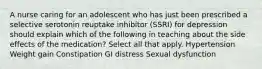 A nurse caring for an adolescent who has just been prescribed a selective serotonin reuptake inhibitor (SSRI) for depression should explain which of the following in teaching about the side effects of the medication? Select all that apply. Hypertension Weight gain Constipation GI distress Sexual dysfunction