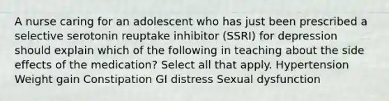 A nurse caring for an adolescent who has just been prescribed a selective serotonin reuptake inhibitor (SSRI) for depression should explain which of the following in teaching about the side effects of the medication? Select all that apply. Hypertension Weight gain Constipation GI distress Sexual dysfunction