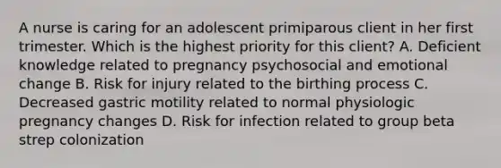 A nurse is caring for an adolescent primiparous client in her first trimester. Which is the highest priority for this client? A. Deficient knowledge related to pregnancy psychosocial and emotional change B. Risk for injury related to the birthing process C. Decreased gastric motility related to normal physiologic pregnancy changes D. Risk for infection related to group beta strep colonization