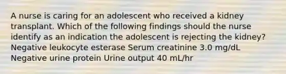 A nurse is caring for an adolescent who received a kidney transplant. Which of the following findings should the nurse identify as an indication the adolescent is rejecting the kidney? Negative leukocyte esterase Serum creatinine 3.0 mg/dL Negative urine protein Urine output 40 mL/hr