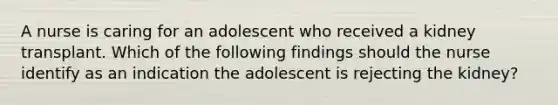 A nurse is caring for an adolescent who received a kidney transplant. Which of the following findings should the nurse identify as an indication the adolescent is rejecting the kidney?