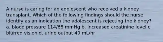 A nurse is caring for an adolescent who received a kidney transplant. Which of the following findings should the nurse identify as an indication the adolescent is rejecting the kidney? a. blood pressure 114/68 mmHg b. increased creatinine level c. blurred vision d. urine output 40 mL/hr