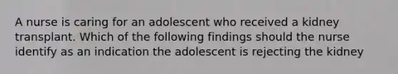 A nurse is caring for an adolescent who received a kidney transplant. Which of the following findings should the nurse identify as an indication the adolescent is rejecting the kidney