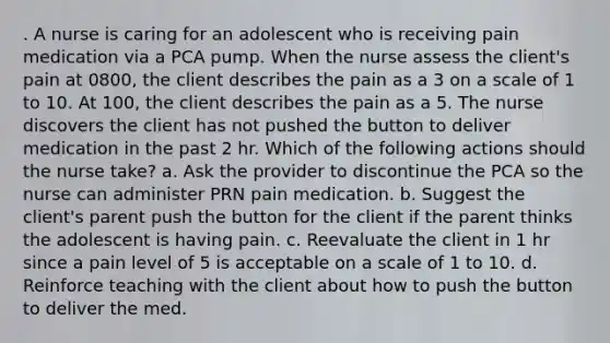 . A nurse is caring for an adolescent who is receiving pain medication via a PCA pump. When the nurse assess the client's pain at 0800, the client describes the pain as a 3 on a scale of 1 to 10. At 100, the client describes the pain as a 5. The nurse discovers the client has not pushed the button to deliver medication in the past 2 hr. Which of the following actions should the nurse take? a. Ask the provider to discontinue the PCA so the nurse can administer PRN pain medication. b. Suggest the client's parent push the button for the client if the parent thinks the adolescent is having pain. c. Reevaluate the client in 1 hr since a pain level of 5 is acceptable on a scale of 1 to 10. d. Reinforce teaching with the client about how to push the button to deliver the med.