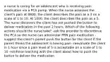 a nurse is caring for an adolescent who is receiving pain medication via a PCA pump. When the nurse assesses the client's pain at 0800, the client describes the pain as a 3 on a scale of 1 to 10. At 1000, the client describes the pain as a 5. The nurse discovers the client has not pushed the button to deliver medication in the past 2 hours. Which of the following actions should the nurse take? -ask the provider to discontinue the PCA so the nurse can administer PRN pain medication -suggest the client's parent push the button for the client if the parent thinks the adolescent is having pain -reevaluate the client in 1 hour since a pain level of 5 is acceptable on a scale of 1 to 10 -reinforce teaching with the client about how to push the button to deliver the medication