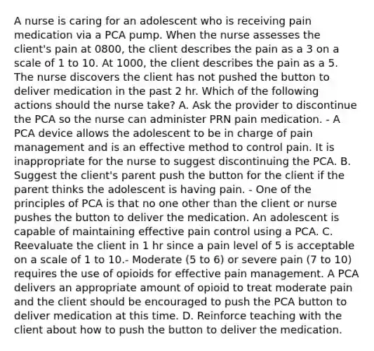 A nurse is caring for an adolescent who is receiving pain medication via a PCA pump. When the nurse assesses the client's pain at 0800, the client describes the pain as a 3 on a scale of 1 to 10. At 1000, the client describes the pain as a 5. The nurse discovers the client has not pushed the button to deliver medication in the past 2 hr. Which of the following actions should the nurse take? A. Ask the provider to discontinue the PCA so the nurse can administer PRN pain medication. - A PCA device allows the adolescent to be in charge of pain management and is an effective method to control pain. It is inappropriate for the nurse to suggest discontinuing the PCA. B. Suggest the client's parent push the button for the client if the parent thinks the adolescent is having pain. - One of the principles of PCA is that no one other than the client or nurse pushes the button to deliver the medication. An adolescent is capable of maintaining effective pain control using a PCA. C. Reevaluate the client in 1 hr since a pain level of 5 is acceptable on a scale of 1 to 10.- Moderate (5 to 6) or severe pain (7 to 10) requires the use of opioids for effective pain management. A PCA delivers an appropriate amount of opioid to treat moderate pain and the client should be encouraged to push the PCA button to deliver medication at this time. D. Reinforce teaching with the client about how to push the button to deliver the medication.