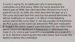 A nurse is caring for an adolescent who is receiving pain medication via a PCA pump. When the nurse assesses the client's pain at 0800, the client describes the pain as a 3 on a scale of 1 to 10. At 1000, the client describes the pain as a 5. The nurse discovers that the client has not pushed the button to deliver medication in the past 2 hr. Which of the following actions should the nurse take? A. Ask the provider to discontinue the PCA pump so the nurse can administer PRN pain medication B. Suggest the client's parent push the button for the client if the parent thinks the adolescent is having pain C. Reevaluate the client in 1 hr since a pain level of 5 is acceptable on a scale of 1 to 10 D. Reinforce teaching with the client about how to push the button to deliver the medication