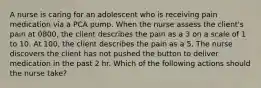 A nurse is caring for an adolescent who is receiving pain medication via a PCA pump. When the nurse assess the client's pain at 0800, the client describes the pain as a 3 on a scale of 1 to 10. At 100, the client describes the pain as a 5. The nurse discovers the client has not pushed the button to deliver medication in the past 2 hr. Which of the following actions should the nurse take?