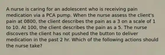 A nurse is caring for an adolescent who is receiving pain medication via a PCA pump. When the nurse assess the client's pain at 0800, the client describes the pain as a 3 on a scale of 1 to 10. At 100, the client describes the pain as a 5. The nurse discovers the client has not pushed the button to deliver medication in the past 2 hr. Which of the following actions should the nurse take?