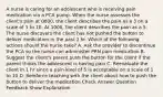 A nurse is caring for an adolescent who is receiving pain medication via a PCA pump. When the nurse assesses the client's pain at 0800, the client describes the pain as a 3 on a scale of 1 to 10. At 1000, the client describes the pain as a 5. The nurse discovers the client has not pushed the button to deliver medication in the past 2 hr. Which of the following actions should the nurse take? A. Ask the provider to discontinue the PCA so the nurse can administer PRN pain medication B. Suggest the client's parent push the button for the client if the parent thinks the adolescent is having pain C. Reevaluate the client in 1 hr since a pain level of 5 is acceptable on a scale of 1 to 10 D. Reinforce teaching with the client about how to push the button to deliver the medication Check Answer Question Feedback Show Explanation