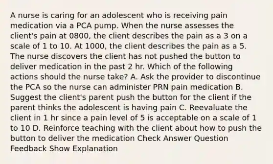 A nurse is caring for an adolescent who is receiving pain medication via a PCA pump. When the nurse assesses the client's pain at 0800, the client describes the pain as a 3 on a scale of 1 to 10. At 1000, the client describes the pain as a 5. The nurse discovers the client has not pushed the button to deliver medication in the past 2 hr. Which of the following actions should the nurse take? A. Ask the provider to discontinue the PCA so the nurse can administer PRN pain medication B. Suggest the client's parent push the button for the client if the parent thinks the adolescent is having pain C. Reevaluate the client in 1 hr since a pain level of 5 is acceptable on a scale of 1 to 10 D. Reinforce teaching with the client about how to push the button to deliver the medication Check Answer Question Feedback Show Explanation