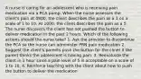 A nurse is caring for an adolescent who is receiving pain medication via a PCA pump. When the nurse assesses the client's pain at 0800, the client describes the pain as a 3 on a scale of 1 to 10. At 1000, the client describes the pain as a 5. The nurse discovers the client has not pushed the button to deliver medication in the past 2 hours. Which of the following actions should the nurse take? 1. Ask the provider to discontinue the PCA so the nurse can administer PRN pain medication 2. Suggest the client's parents push the button for the clinet if the parent thinks the adolescent is having pain. 3. Reevaluate the client in 1 hour since a pain level of 5 is acceptable on a scale of 1 to 10. 4. Reinforce teaching with the client about how to push the button to deliver the medication