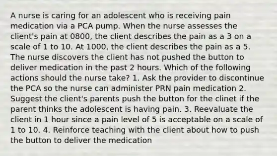 A nurse is caring for an adolescent who is receiving pain medication via a PCA pump. When the nurse assesses the client's pain at 0800, the client describes the pain as a 3 on a scale of 1 to 10. At 1000, the client describes the pain as a 5. The nurse discovers the client has not pushed the button to deliver medication in the past 2 hours. Which of the following actions should the nurse take? 1. Ask the provider to discontinue the PCA so the nurse can administer PRN pain medication 2. Suggest the client's parents push the button for the clinet if the parent thinks the adolescent is having pain. 3. Reevaluate the client in 1 hour since a pain level of 5 is acceptable on a scale of 1 to 10. 4. Reinforce teaching with the client about how to push the button to deliver the medication