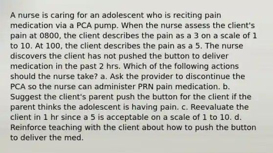 A nurse is caring for an adolescent who is reciting pain medication via a PCA pump. When the nurse assess the client's pain at 0800, the client describes the pain as a 3 on a scale of 1 to 10. At 100, the client describes the pain as a 5. The nurse discovers the client has not pushed the button to deliver medication in the past 2 hrs. Which of the following actions should the nurse take? a. Ask the provider to discontinue the PCA so the nurse can administer PRN pain medication. b. Suggest the client's parent push the button for the client if the parent thinks the adolescent is having pain. c. Reevaluate the client in 1 hr since a 5 is acceptable on a scale of 1 to 10. d. Reinforce teaching with the client about how to push the button to deliver the med.