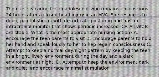 The nurse is caring for an adolescent who remains unconscious 24 hours after a closed head injury in an MVA. She responds to deep, painful stimuli with decorticate posturing and has an intracranial monitor that shows periodic increased ICP. All vitals are stable. What is the most appropriate nursing action? A. encourage the teen parents to visit B. Encourage parents to hold her hand and speak loudly to her to hep regain consciousness C. Attempt to keep a normal day/night pattern by keeping the teen in a bright, lively environment during the day and a dark environment at night. D. Attempt to keep the environment dark and quiet, and encourage minimal stimulation