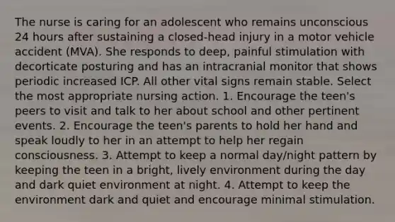 The nurse is caring for an adolescent who remains unconscious 24 hours after sustaining a closed-head injury in a motor vehicle accident (MVA). She responds to deep, painful stimulation with decorticate posturing and has an intracranial monitor that shows periodic increased ICP. All other vital signs remain stable. Select the most appropriate nursing action. 1. Encourage the teen's peers to visit and talk to her about school and other pertinent events. 2. Encourage the teen's parents to hold her hand and speak loudly to her in an attempt to help her regain consciousness. 3. Attempt to keep a normal day/night pattern by keeping the teen in a bright, lively environment during the day and dark quiet environment at night. 4. Attempt to keep the environment dark and quiet and encourage minimal stimulation.