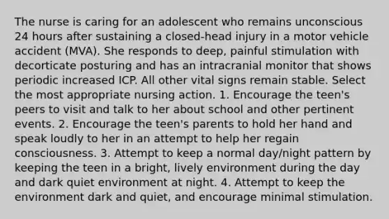 The nurse is caring for an adolescent who remains unconscious 24 hours after sustaining a closed-head injury in a motor vehicle accident (MVA). She responds to deep, painful stimulation with decorticate posturing and has an intracranial monitor that shows periodic increased ICP. All other vital signs remain stable. Select the most appropriate nursing action. 1. Encourage the teen's peers to visit and talk to her about school and other pertinent events. 2. Encourage the teen's parents to hold her hand and speak loudly to her in an attempt to help her regain consciousness. 3. Attempt to keep a normal day/night pattern by keeping the teen in a bright, lively environment during the day and dark quiet environment at night. 4. Attempt to keep the environment dark and quiet, and encourage minimal stimulation.