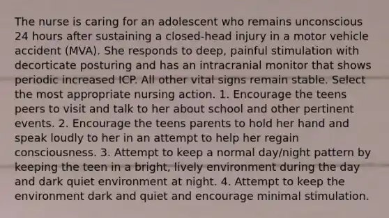 The nurse is caring for an adolescent who remains unconscious 24 hours after sustaining a closed-head injury in a motor vehicle accident (MVA). She responds to deep, painful stimulation with decorticate posturing and has an intracranial monitor that shows periodic increased ICP. All other vital signs remain stable. Select the most appropriate nursing action. 1. Encourage the teens peers to visit and talk to her about school and other pertinent events. 2. Encourage the teens parents to hold her hand and speak loudly to her in an attempt to help her regain consciousness. 3. Attempt to keep a normal day/night pattern by keeping the teen in a bright, lively environment during the day and dark quiet environment at night. 4. Attempt to keep the environment dark and quiet and encourage minimal stimulation.