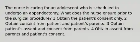 The nurse is caring for an adolescent who is scheduled to undergo an appendectomy. What does the nurse ensure prior to the surgical procedure? 1 Obtain the patient's consent only. 2 Obtain consent from patient and patient's parents. 3 Obtain patient's assent and consent from parents. 4 Obtain assent from parents and patient's consent.