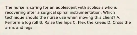 The nurse is caring for an adolescent with scoliosis who is recovering after a surgical spinal instrumentation. Which technique should the nurse use when moving this client? A. Perform a log roll B. Raise the hips C. Flex the knees D. Cross the arms and legs