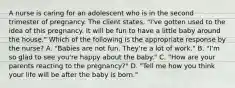 A nurse is caring for an adolescent who is in the second trimester of pregnancy. The client states, "I've gotten used to the idea of this pregnancy. It will be fun to have a little baby around the house." Which of the following is the appropriate response by the nurse? A. "Babies are not fun. They're a lot of work." B. "I'm so glad to see you're happy about the baby." C. "How are your parents reacting to the pregnancy?" D. "Tell me how you think your life will be after the baby is born."