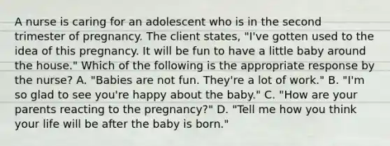 A nurse is caring for an adolescent who is in the second trimester of pregnancy. The client states, "I've gotten used to the idea of this pregnancy. It will be fun to have a little baby around the house." Which of the following is the appropriate response by the nurse? A. "Babies are not fun. They're a lot of work." B. "I'm so glad to see you're happy about the baby." C. "How are your parents reacting to the pregnancy?" D. "Tell me how you think your life will be after the baby is born."