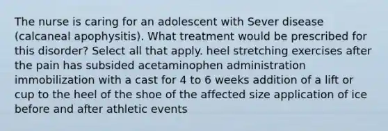 The nurse is caring for an adolescent with Sever disease (calcaneal apophysitis). What treatment would be prescribed for this disorder? Select all that apply. heel stretching exercises after the pain has subsided acetaminophen administration immobilization with a cast for 4 to 6 weeks addition of a lift or cup to the heel of the shoe of the affected size application of ice before and after athletic events