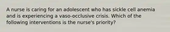 A nurse is caring for an adolescent who has sickle cell anemia and is experiencing a vaso-occlusive crisis. Which of the following interventions is the nurse's priority?