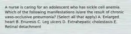A nurse is caring for an adolescent who has sickle cell anemia. Which of the following manifestations is/are the result of chronic vaso-occlusive pneumonia? (Select all that apply) A. Enlarged heart B. Enuresis C. Leg ulcers D. Extrahepatic cholestasis E. Retinal detachment