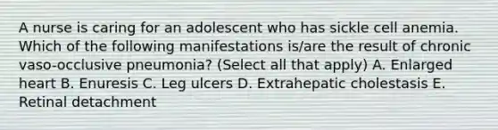 A nurse is caring for an adolescent who has sickle cell anemia. Which of the following manifestations is/are the result of chronic vaso-occlusive pneumonia? (Select all that apply) A. Enlarged heart B. Enuresis C. Leg ulcers D. Extrahepatic cholestasis E. Retinal detachment