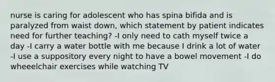 nurse is caring for adolescent who has spina bifida and is paralyzed from waist down, which statement by patient indicates need for further teaching? -I only need to cath myself twice a day -I carry a water bottle with me because I drink a lot of water -I use a suppository every night to have a bowel movement -I do wheeelchair exercises while watching TV