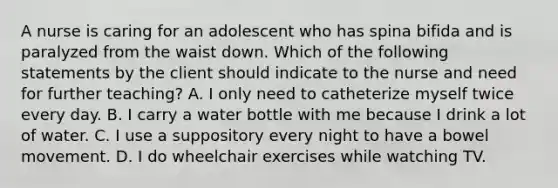 A nurse is caring for an adolescent who has spina bifida and is paralyzed from the waist down. Which of the following statements by the client should indicate to the nurse and need for further teaching? A. I only need to catheterize myself twice every day. B. I carry a water bottle with me because I drink a lot of water. C. I use a suppository every night to have a bowel movement. D. I do wheelchair exercises while watching TV.