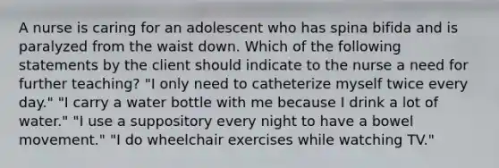 A nurse is caring for an adolescent who has spina bifida and is paralyzed from the waist down. Which of the following statements by the client should indicate to the nurse a need for further teaching? "I only need to catheterize myself twice every day." "I carry a water bottle with me because I drink a lot of water." "I use a suppository every night to have a bowel movement." "I do wheelchair exercises while watching TV."