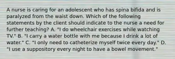 A nurse is caring for an adolescent who has spina bifida and is paralyzed from the waist down. Which of the following statements by the client should indicate to the nurse a need for further teaching? A. "I do wheelchair exercises while watching TV." B. "I carry a water bottle with me because I drink a lot of water." C. "I only need to catheterize myself twice every day." D. "I use a suppository every night to have a bowel movement."