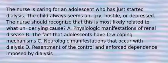 The nurse is caring for an adolescent who has just started dialysis. The child always seems an- gry, hostile, or depressed. The nurse should recognize that this is most likely related to what un- derlying cause? A. Physiologic manifestations of renal disease B. The fact that adolescents have few coping mechanisms C. Neurologic manifestations that occur with dialysis D. Resentment of the control and enforced dependence imposed by dialysis