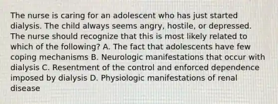 The nurse is caring for an adolescent who has just started dialysis. The child always seems angry, hostile, or depressed. The nurse should recognize that this is most likely related to which of the following? A. The fact that adolescents have few coping mechanisms B. Neurologic manifestations that occur with dialysis C. Resentment of the control and enforced dependence imposed by dialysis D. Physiologic manifestations of renal disease